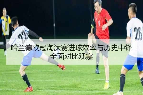 哈兰德欧冠淘汰赛进球效率与历史中锋全面对比观察