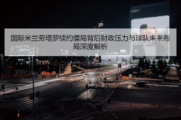 国际米兰劳塔罗续约僵局背后财政压力与球队未来布局深度解析